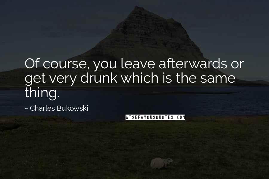 Charles Bukowski Quotes: Of course, you leave afterwards or get very drunk which is the same thing.