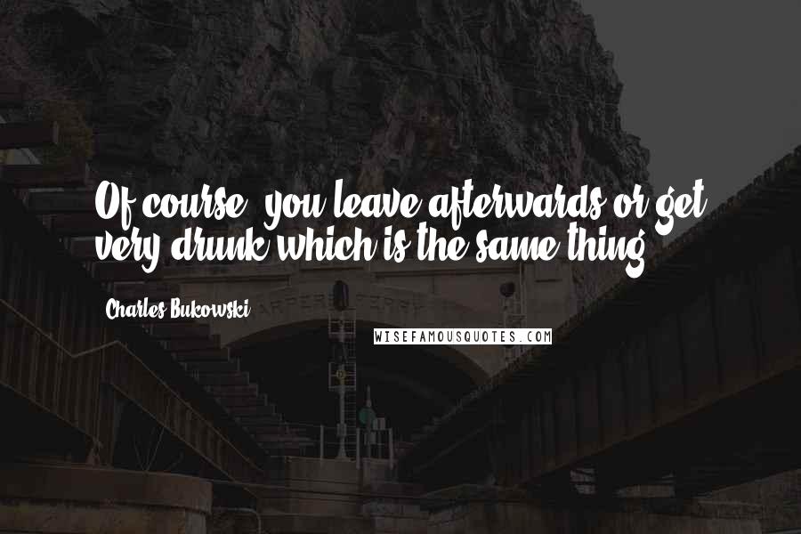 Charles Bukowski Quotes: Of course, you leave afterwards or get very drunk which is the same thing.