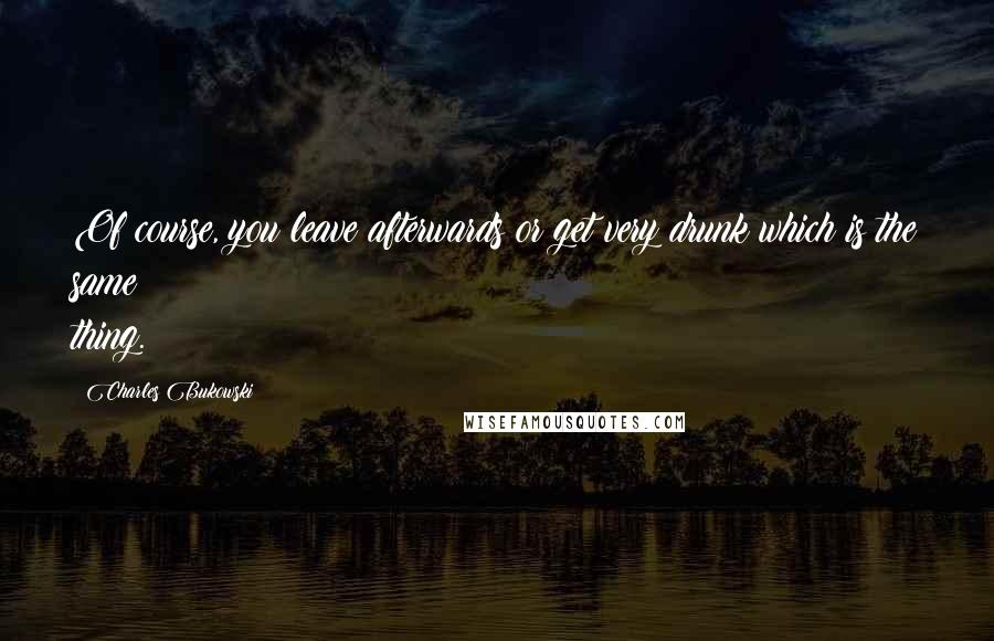 Charles Bukowski Quotes: Of course, you leave afterwards or get very drunk which is the same thing.