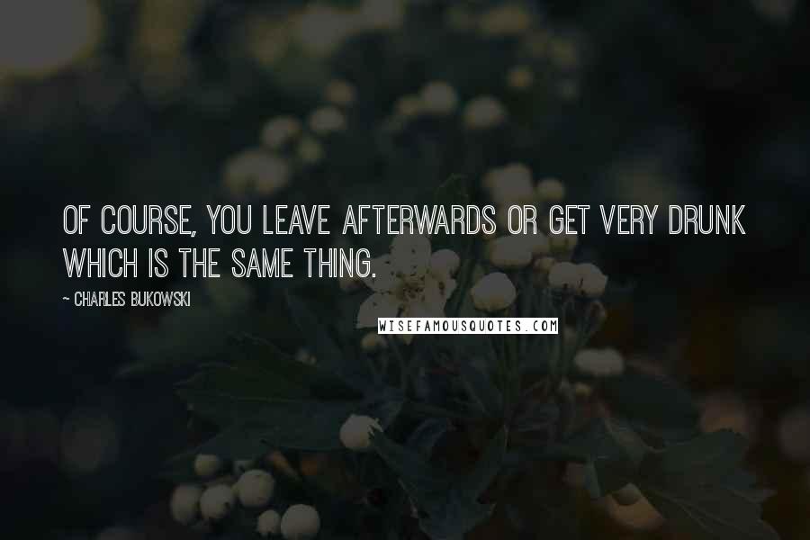 Charles Bukowski Quotes: Of course, you leave afterwards or get very drunk which is the same thing.