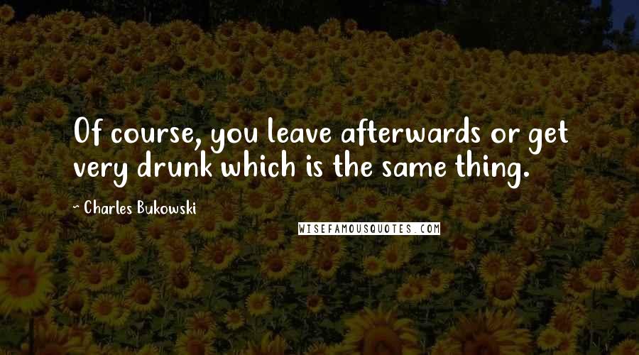 Charles Bukowski Quotes: Of course, you leave afterwards or get very drunk which is the same thing.