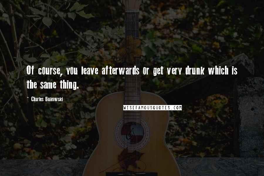 Charles Bukowski Quotes: Of course, you leave afterwards or get very drunk which is the same thing.