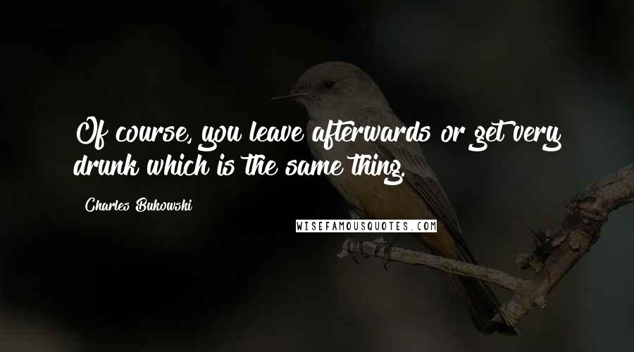 Charles Bukowski Quotes: Of course, you leave afterwards or get very drunk which is the same thing.