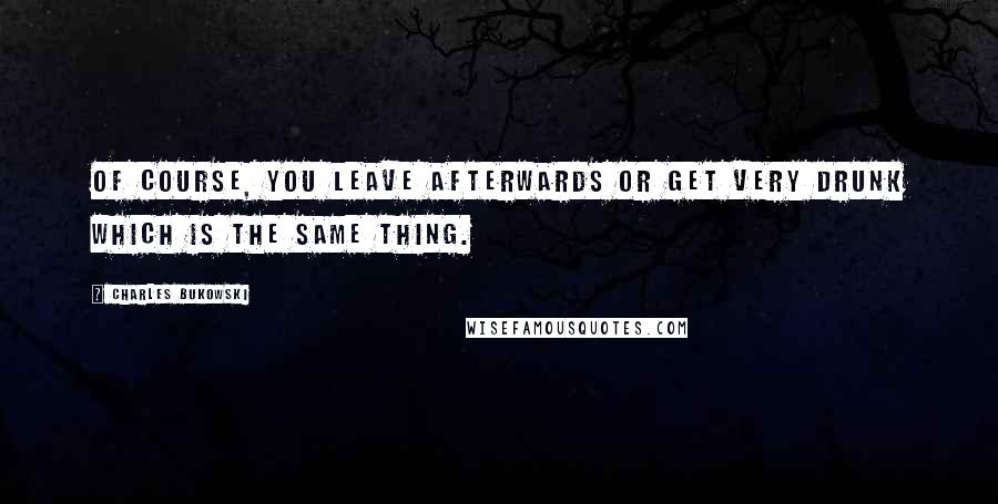 Charles Bukowski Quotes: Of course, you leave afterwards or get very drunk which is the same thing.