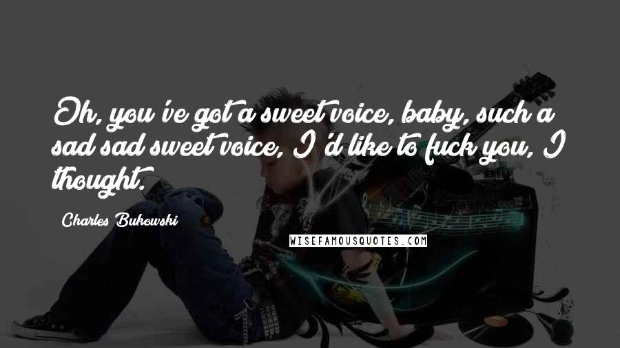 Charles Bukowski Quotes: Oh, you've got a sweet voice, baby, such a sad sad sweet voice, I'd like to fuck you, I thought.