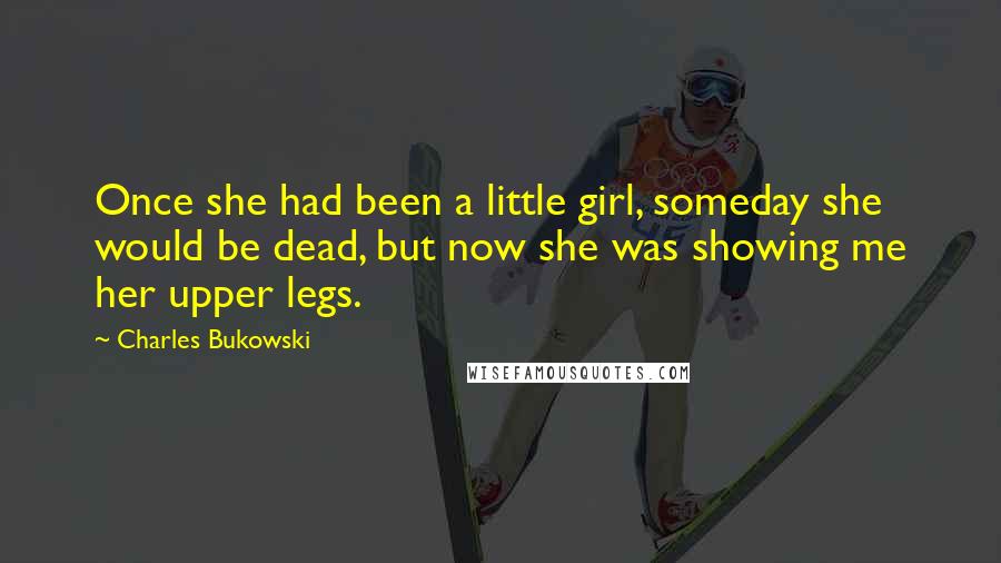 Charles Bukowski Quotes: Once she had been a little girl, someday she would be dead, but now she was showing me her upper legs.