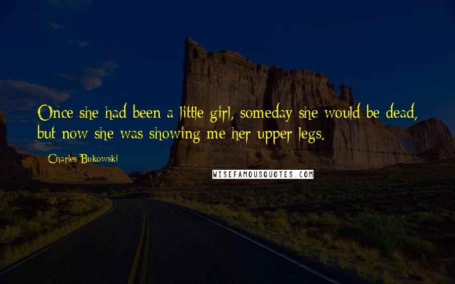 Charles Bukowski Quotes: Once she had been a little girl, someday she would be dead, but now she was showing me her upper legs.