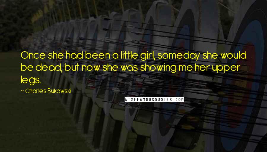 Charles Bukowski Quotes: Once she had been a little girl, someday she would be dead, but now she was showing me her upper legs.