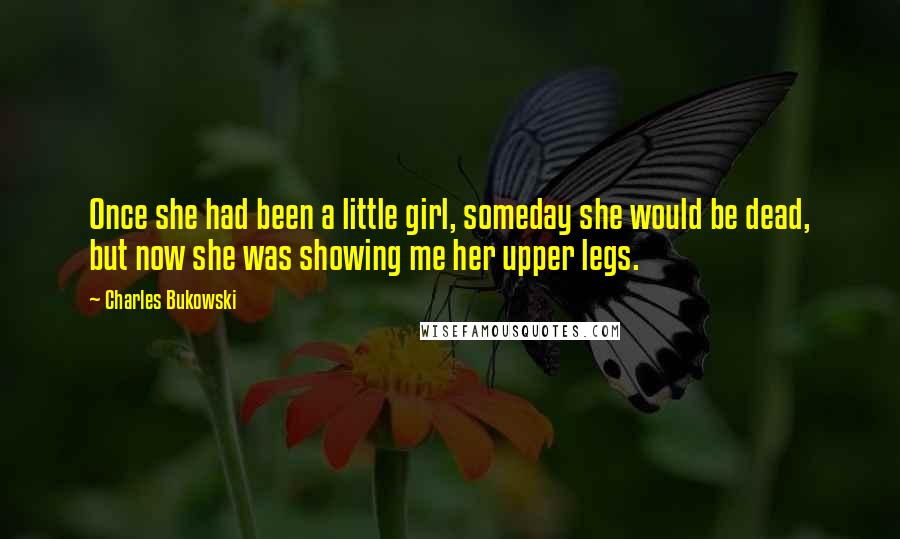 Charles Bukowski Quotes: Once she had been a little girl, someday she would be dead, but now she was showing me her upper legs.