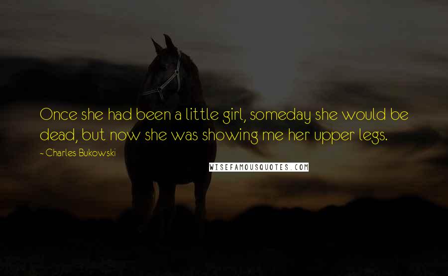 Charles Bukowski Quotes: Once she had been a little girl, someday she would be dead, but now she was showing me her upper legs.