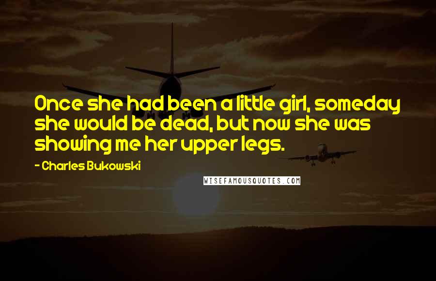 Charles Bukowski Quotes: Once she had been a little girl, someday she would be dead, but now she was showing me her upper legs.