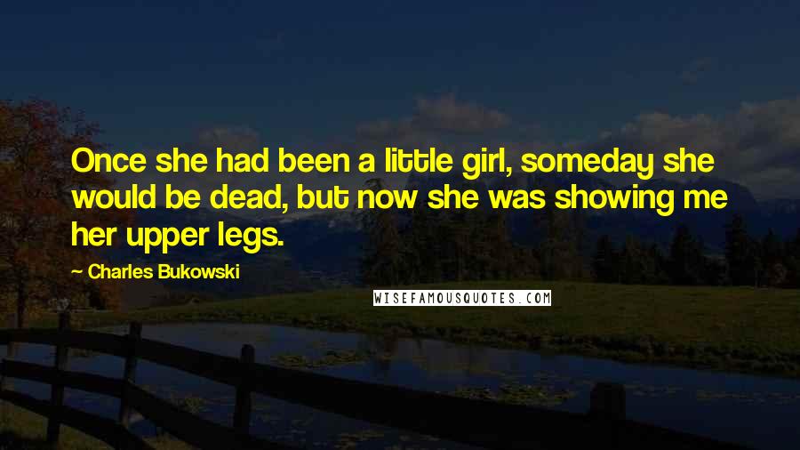 Charles Bukowski Quotes: Once she had been a little girl, someday she would be dead, but now she was showing me her upper legs.