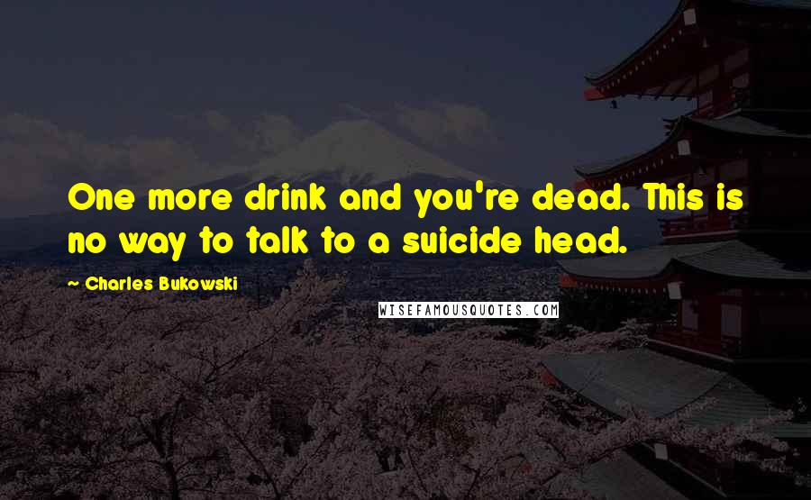 Charles Bukowski Quotes: One more drink and you're dead. This is no way to talk to a suicide head.