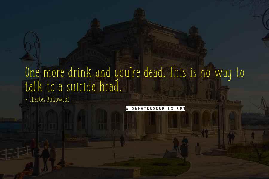 Charles Bukowski Quotes: One more drink and you're dead. This is no way to talk to a suicide head.