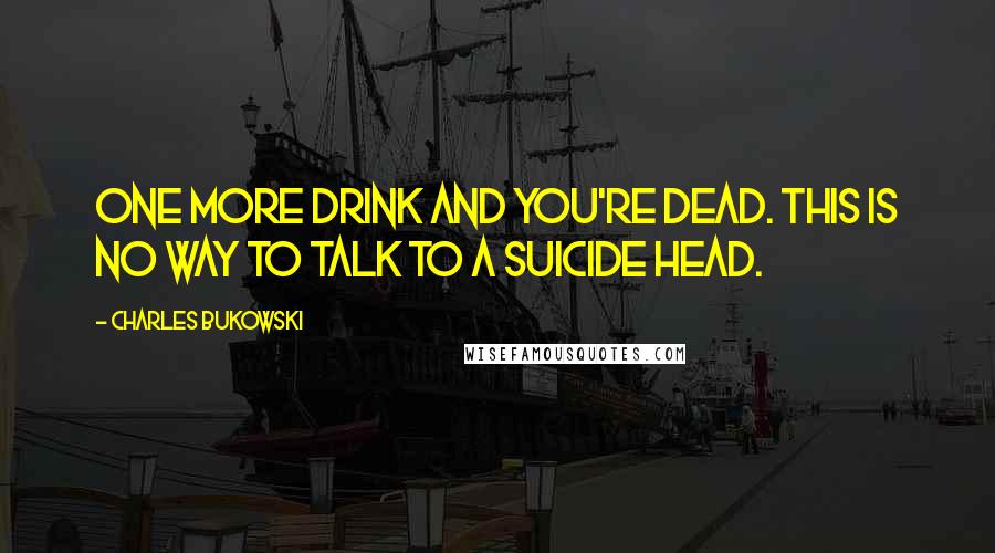 Charles Bukowski Quotes: One more drink and you're dead. This is no way to talk to a suicide head.