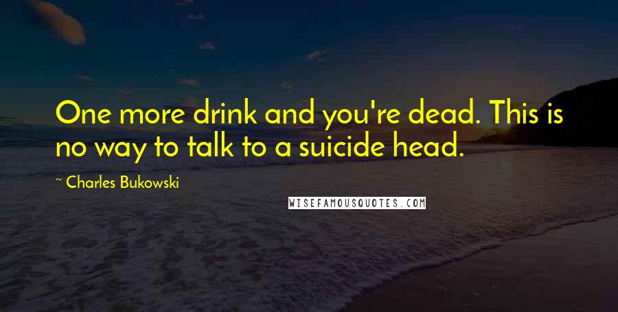 Charles Bukowski Quotes: One more drink and you're dead. This is no way to talk to a suicide head.