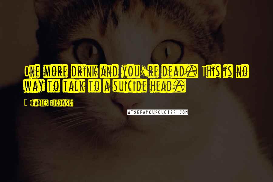 Charles Bukowski Quotes: One more drink and you're dead. This is no way to talk to a suicide head.
