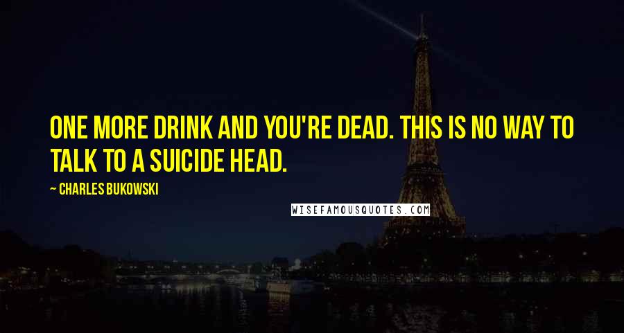 Charles Bukowski Quotes: One more drink and you're dead. This is no way to talk to a suicide head.