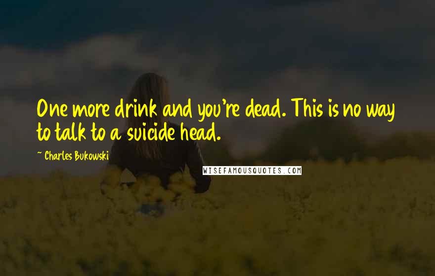 Charles Bukowski Quotes: One more drink and you're dead. This is no way to talk to a suicide head.