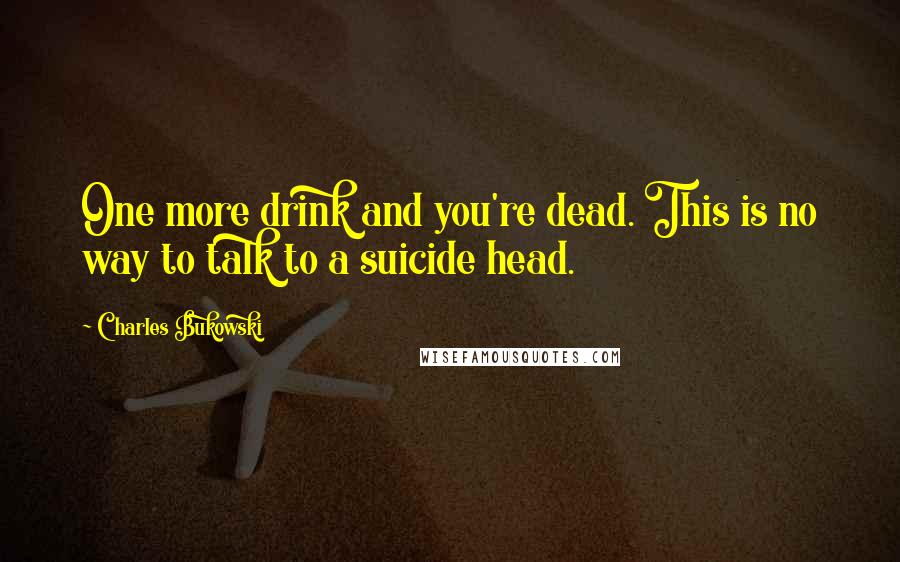 Charles Bukowski Quotes: One more drink and you're dead. This is no way to talk to a suicide head.