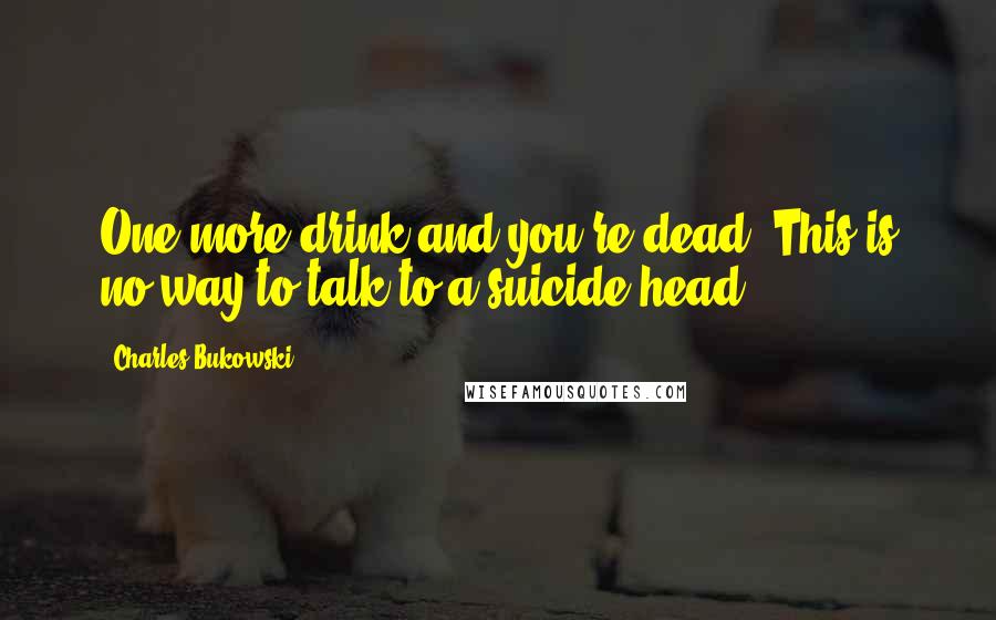 Charles Bukowski Quotes: One more drink and you're dead. This is no way to talk to a suicide head.