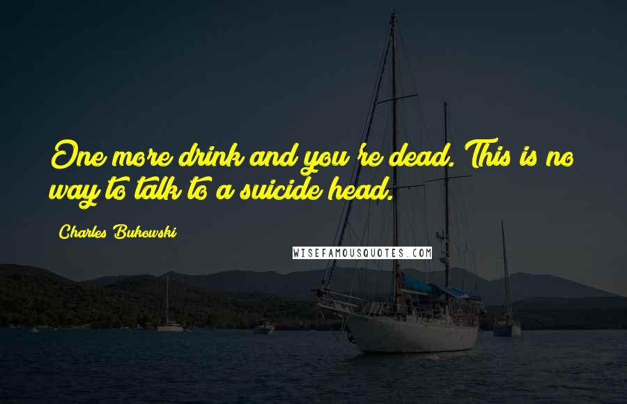 Charles Bukowski Quotes: One more drink and you're dead. This is no way to talk to a suicide head.