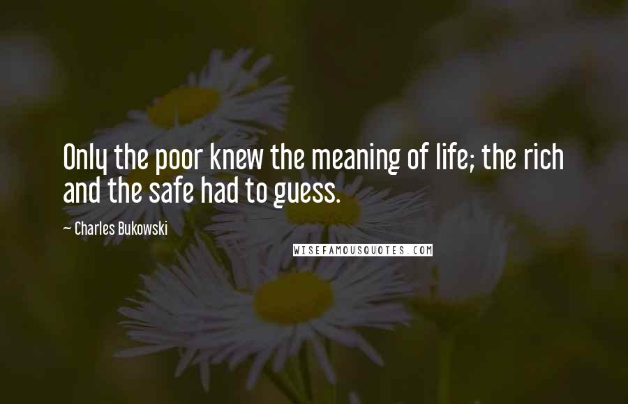 Charles Bukowski Quotes: Only the poor knew the meaning of life; the rich and the safe had to guess.