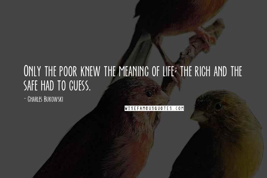 Charles Bukowski Quotes: Only the poor knew the meaning of life; the rich and the safe had to guess.