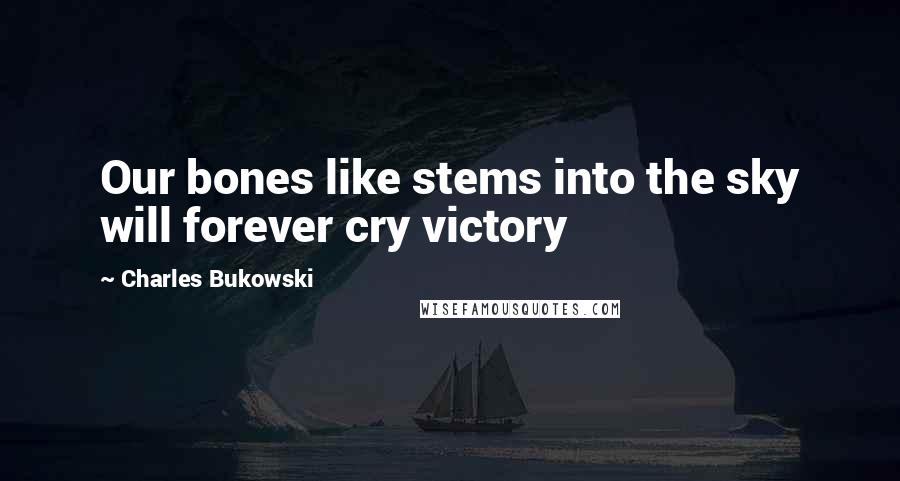 Charles Bukowski Quotes: Our bones like stems into the sky will forever cry victory