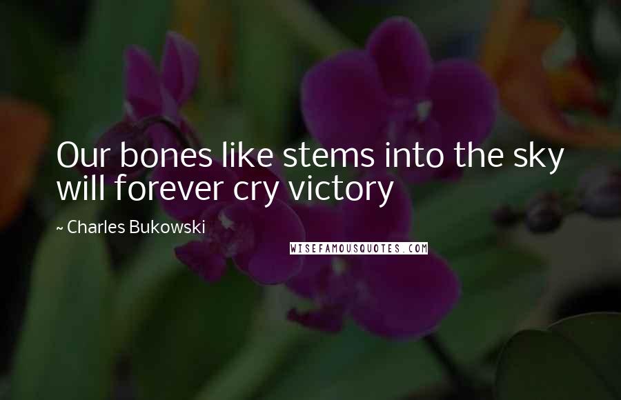 Charles Bukowski Quotes: Our bones like stems into the sky will forever cry victory