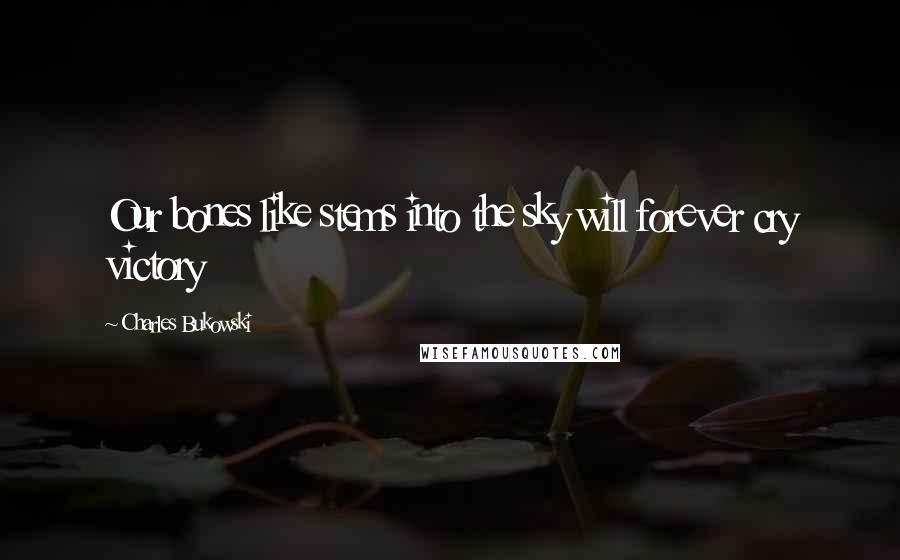 Charles Bukowski Quotes: Our bones like stems into the sky will forever cry victory