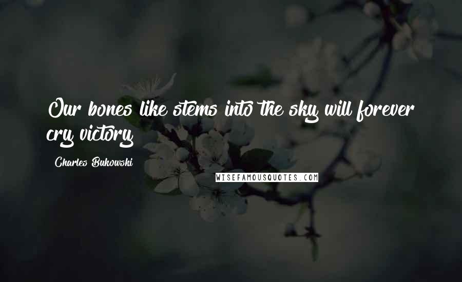 Charles Bukowski Quotes: Our bones like stems into the sky will forever cry victory