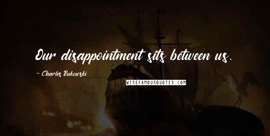 Charles Bukowski Quotes: Our disappointment sits between us.