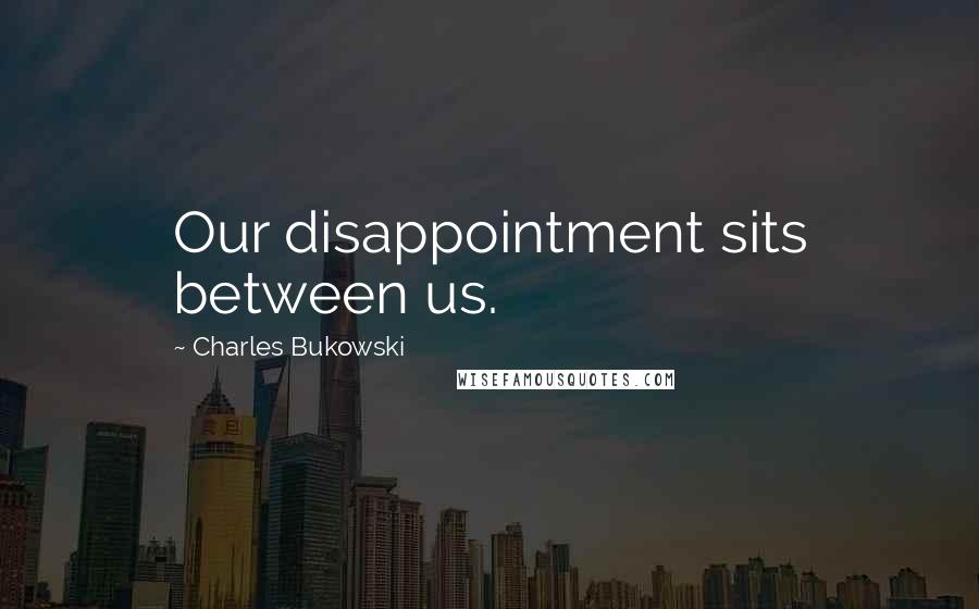 Charles Bukowski Quotes: Our disappointment sits between us.