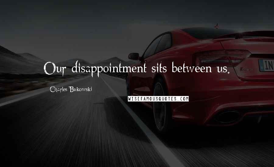 Charles Bukowski Quotes: Our disappointment sits between us.