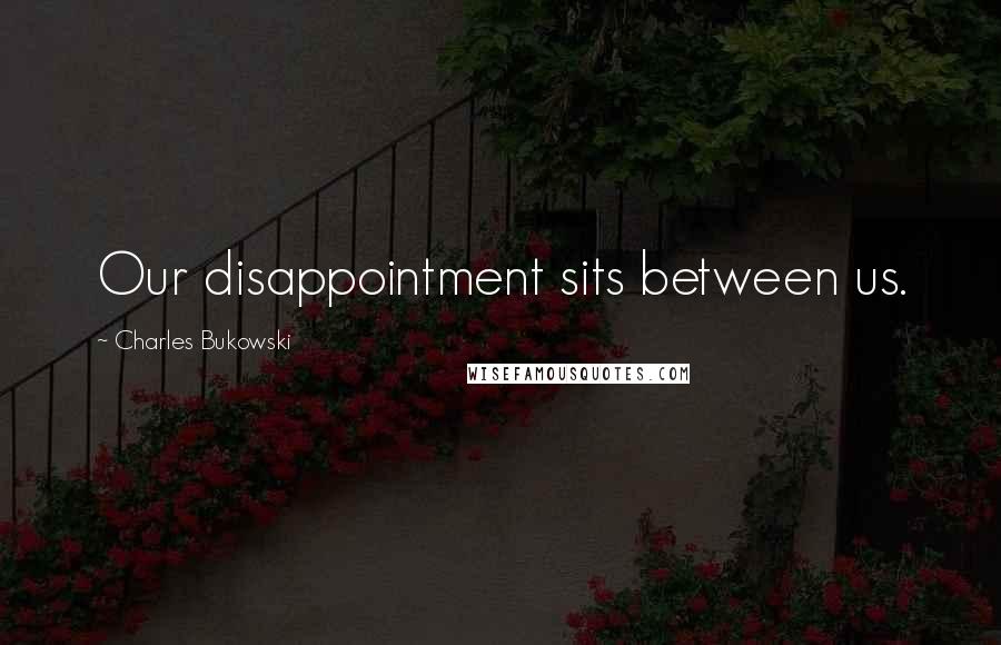 Charles Bukowski Quotes: Our disappointment sits between us.