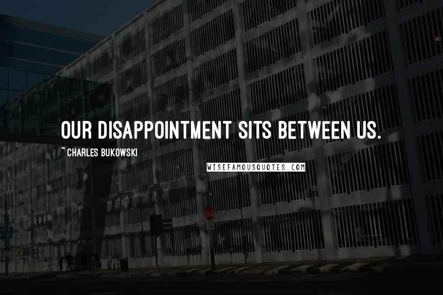 Charles Bukowski Quotes: Our disappointment sits between us.