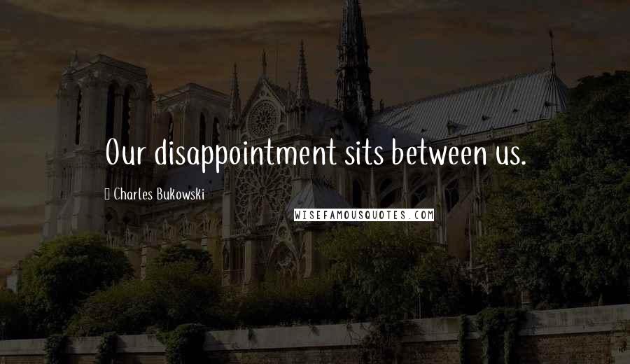 Charles Bukowski Quotes: Our disappointment sits between us.