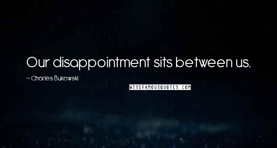 Charles Bukowski Quotes: Our disappointment sits between us.