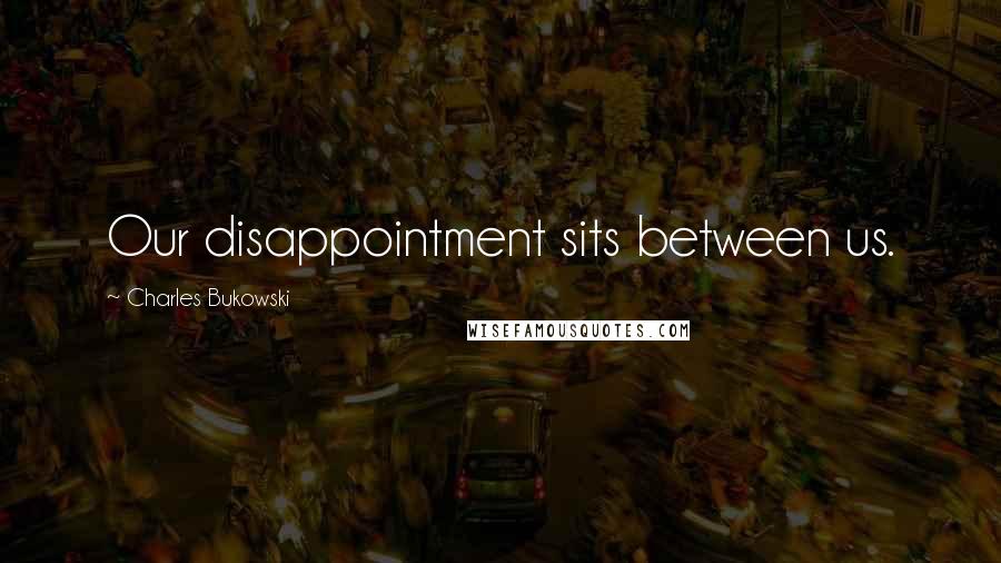 Charles Bukowski Quotes: Our disappointment sits between us.