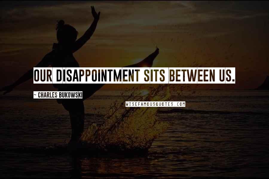 Charles Bukowski Quotes: Our disappointment sits between us.