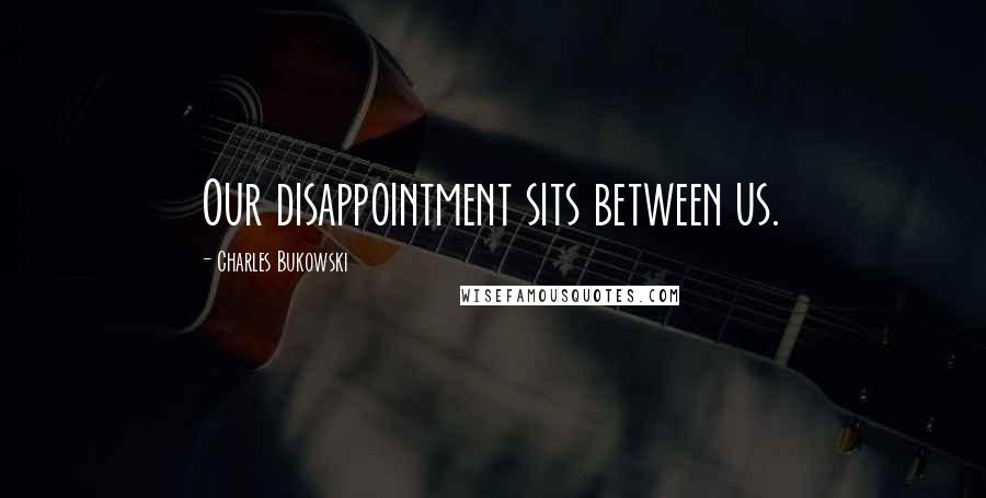 Charles Bukowski Quotes: Our disappointment sits between us.