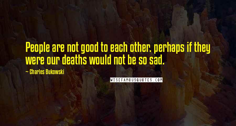 Charles Bukowski Quotes: People are not good to each other. perhaps if they were our deaths would not be so sad.