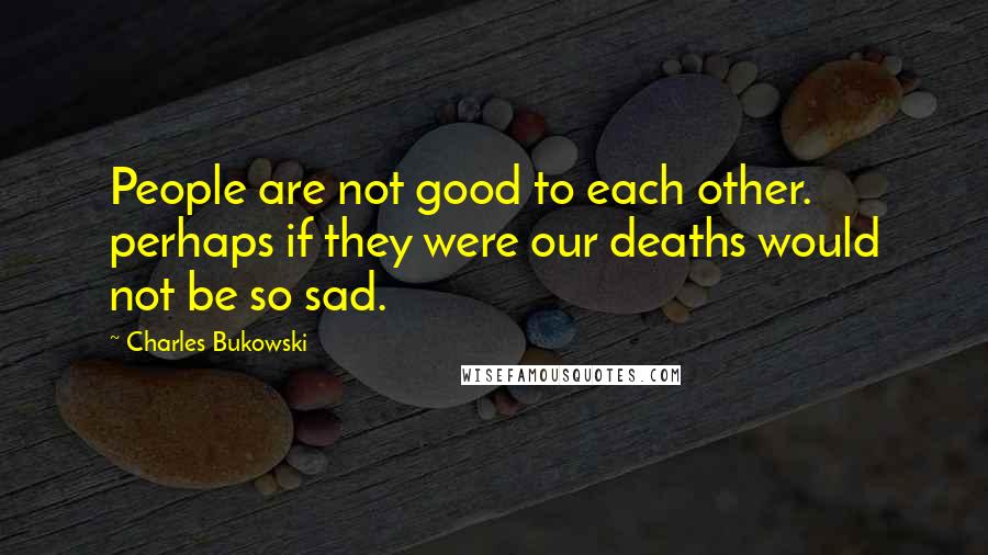 Charles Bukowski Quotes: People are not good to each other. perhaps if they were our deaths would not be so sad.