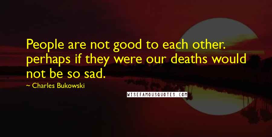 Charles Bukowski Quotes: People are not good to each other. perhaps if they were our deaths would not be so sad.