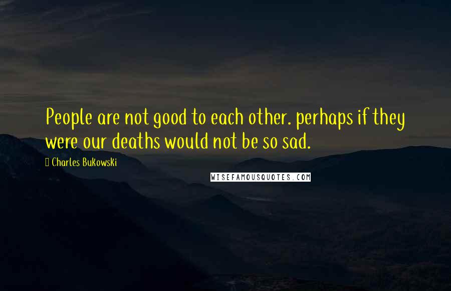 Charles Bukowski Quotes: People are not good to each other. perhaps if they were our deaths would not be so sad.