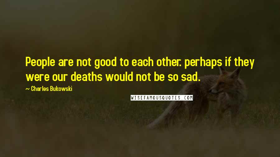 Charles Bukowski Quotes: People are not good to each other. perhaps if they were our deaths would not be so sad.