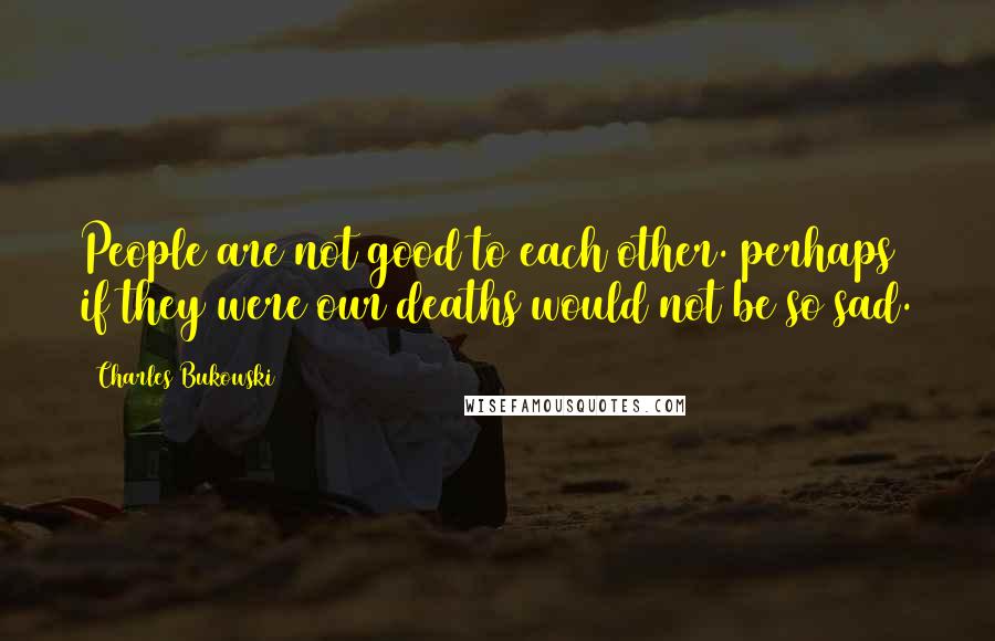 Charles Bukowski Quotes: People are not good to each other. perhaps if they were our deaths would not be so sad.