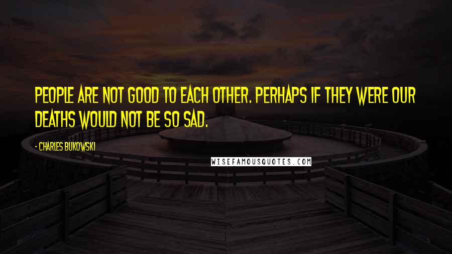 Charles Bukowski Quotes: People are not good to each other. perhaps if they were our deaths would not be so sad.