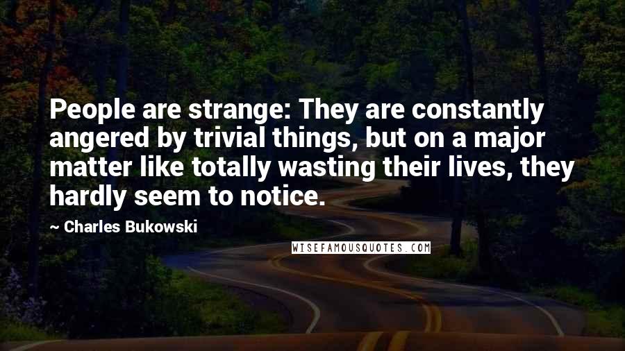 Charles Bukowski Quotes: People are strange: They are constantly angered by trivial things, but on a major matter like totally wasting their lives, they hardly seem to notice.